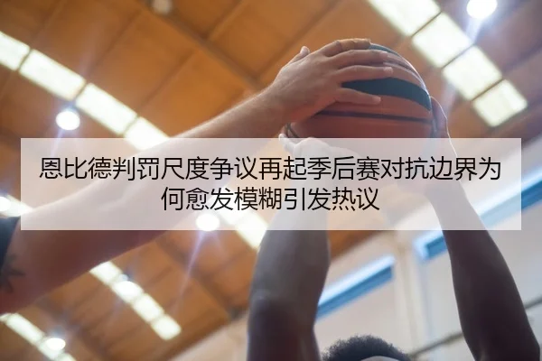 恩比德判罚尺度争议再起季后赛对抗边界为何愈发模糊引发热议