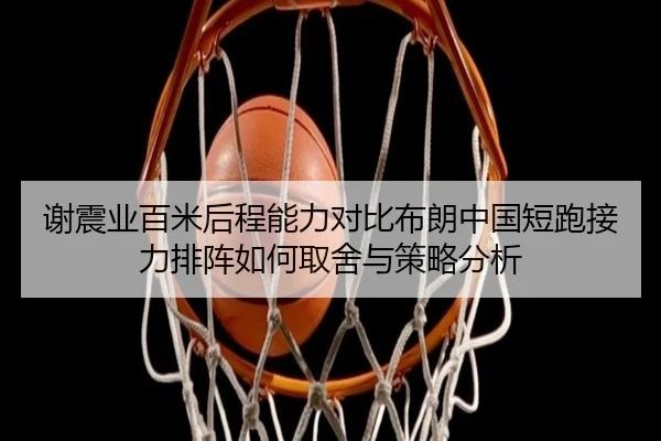 谢震业百米后程能力对比布朗中国短跑接力排阵如何取舍与策略分析