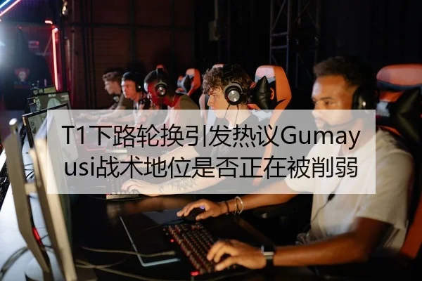 T1下路轮换引发热议Gumayusi战术地位是否正在被削弱